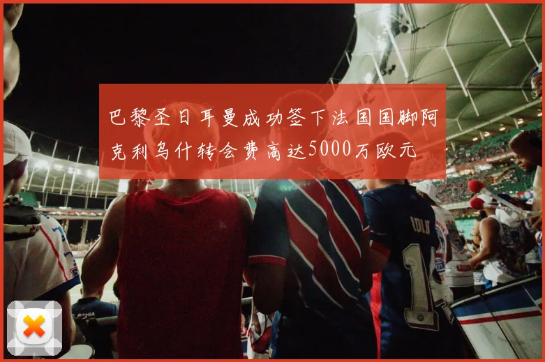 巴黎圣日耳曼成功签下法国国脚阿克利乌什转会费高达5000万欧元