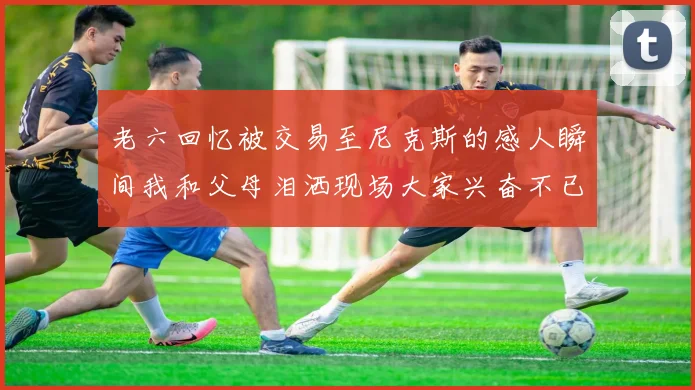 老六回忆被交易至尼克斯的感人瞬间我和父母泪洒现场大家兴奋不已