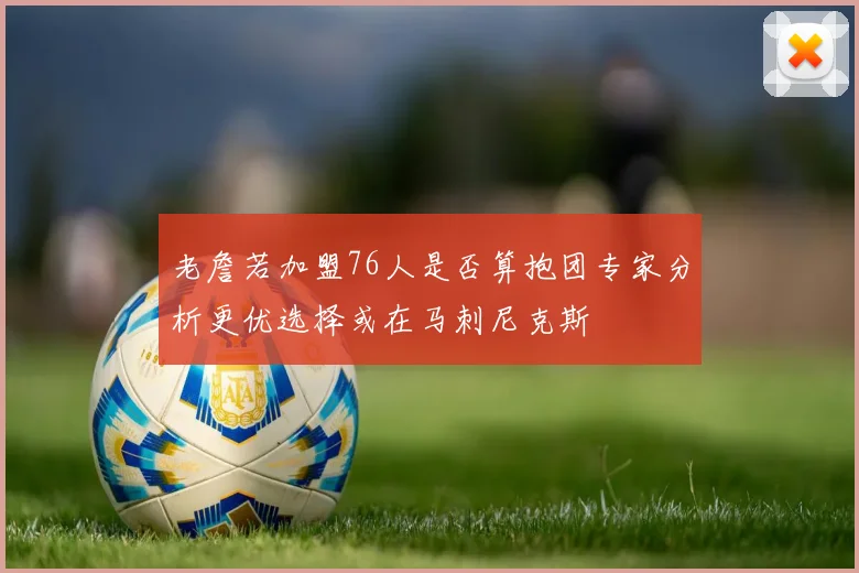 老詹若加盟76人是否算抱团专家分析更优选择或在马刺尼克斯