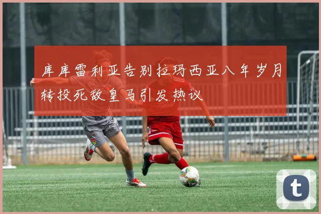 库库雷利亚告别拉玛西亚八年岁月转投死敌皇马引发热议