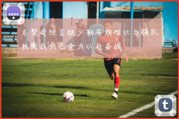 东契奇坦言缺少勒布朗难以与强队抗衡我们已全力以赴奋战
