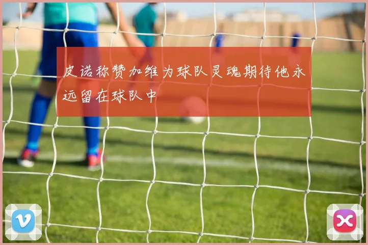 皮诺称赞加维为球队灵魂期待他永远留在球队中
