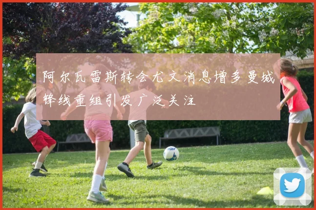 阿尔瓦雷斯转会尤文消息增多曼城锋线重组引发广泛关注