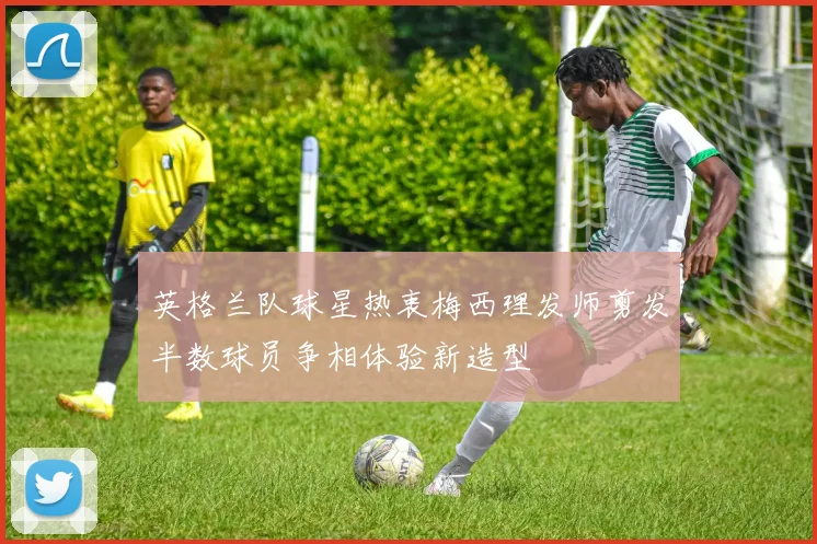 英格兰队球星热衷梅西理发师剪发半数球员争相体验新造型