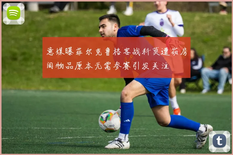 意媒曝菲尔克鲁格客战科莫遭窃房间物品原本无需参赛引发关注