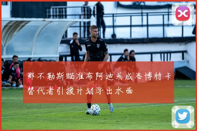 那不勒斯瞄准布阿迪或成洛博特卡替代者引援计划浮出水面