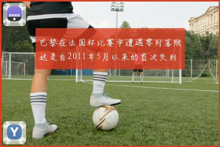 巴黎在法国杯比赛中遭遇零封落败这是自2011年5月以来的首次失利