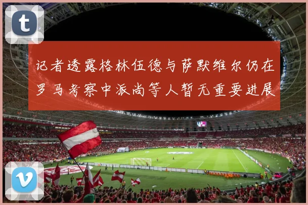 记者透露格林伍德与萨默维尔仍在罗马考察中派尚等人暂无重要进展消息