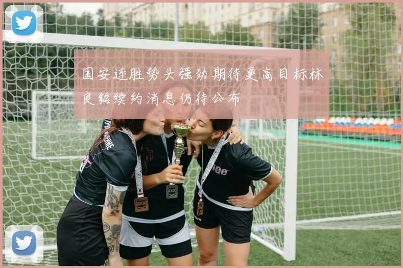 国安连胜势头强劲期待更高目标林良铭续约消息仍待公布