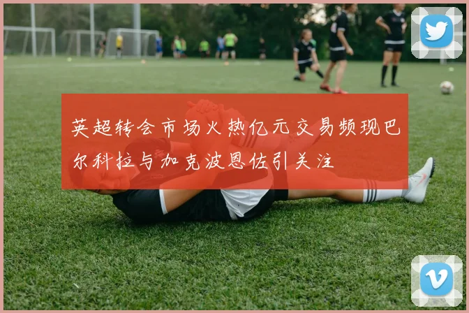 英超转会市场火热亿元交易频现巴尔科拉与加克波恩佐引关注