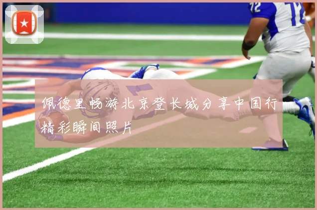 佩德里畅游北京登长城分享中国行精彩瞬间照片
