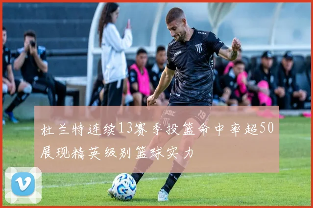 杜兰特连续13赛季投篮命中率超50展现精英级别篮球实力