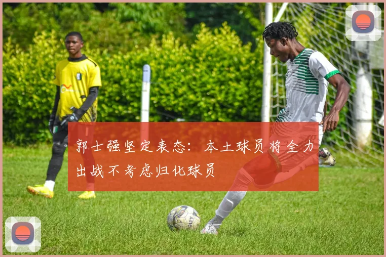 郭士强坚定表态：本土球员将全力出战不考虑归化球员