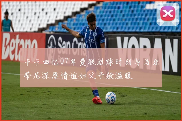 卡卡回忆07年曼联进球时刻与马尔蒂尼深厚情谊如父子般温暖