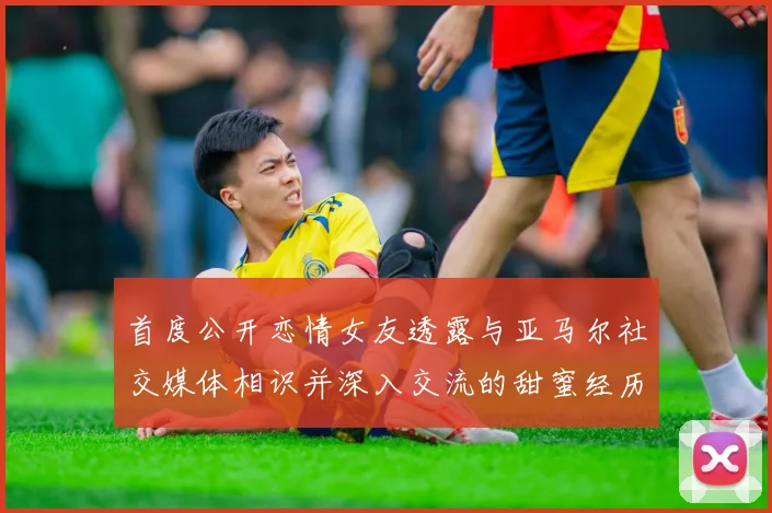 首度公开恋情女友透露与亚马尔社交媒体相识并深入交流的甜蜜经历