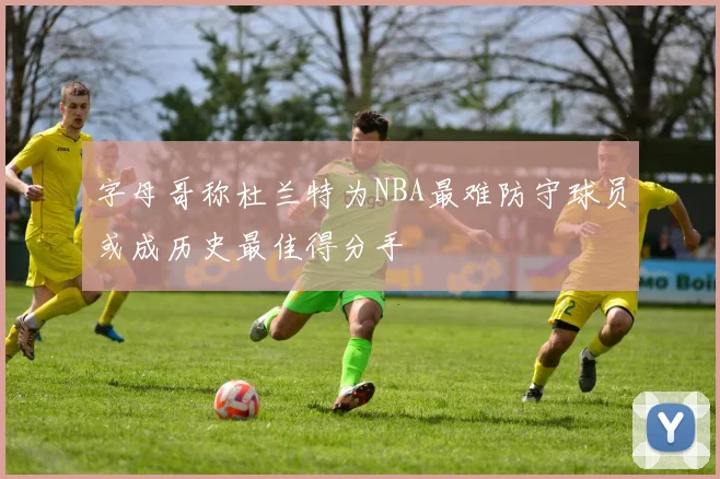 字母哥称杜兰特为NBA最难防守球员或成历史最佳得分手