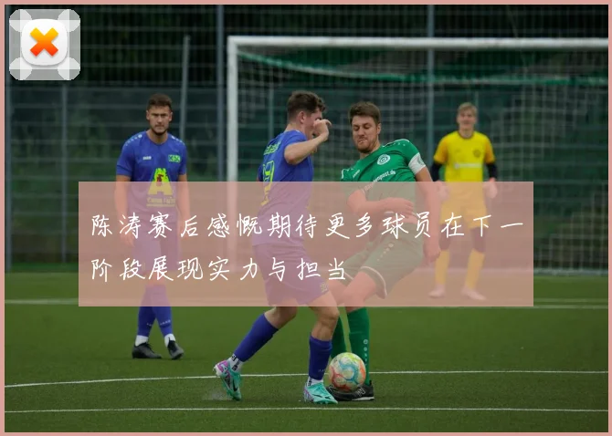 陈涛赛后感慨期待更多球员在下一阶段展现实力与担当