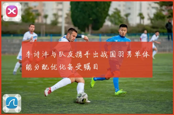 李诗沣与队友携手出战国羽男单体能分配优化备受瞩目