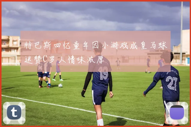 特巴斯回忆童年因小游戏成皇马球迷赞C罗人情味浓厚
