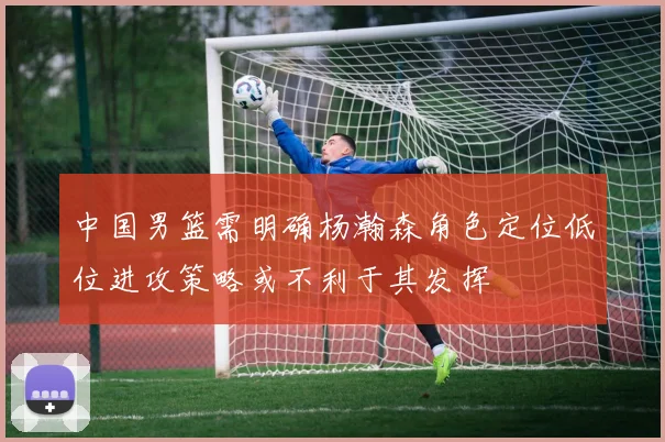中国男篮需明确杨瀚森角色定位低位进攻策略或不利于其发挥
