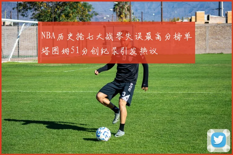 NBA历史抢七大战零失误最高分榜单塔图姆51分创纪录引发热议