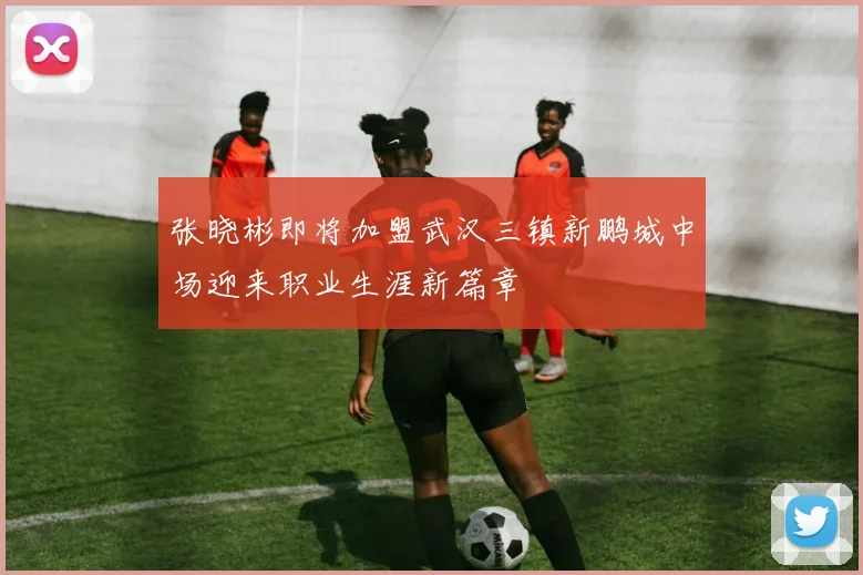 张晓彬即将加盟武汉三镇新鹏城中场迎来职业生涯新篇章