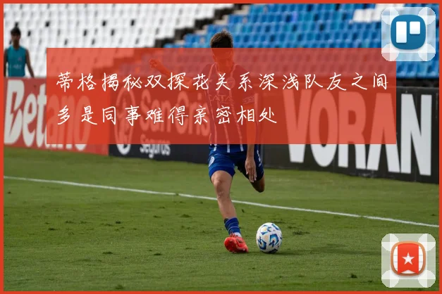 蒂格揭秘双探花关系深浅队友之间多是同事难得亲密相处