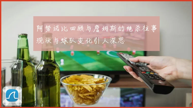 阿努诺比回顾与詹姆斯的绝杀往事现状与球队变化引人深思