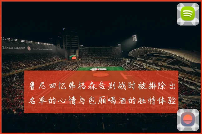 鲁尼回忆弗格森告别战时被排除出名单的心情与包厢喝酒的独特体验