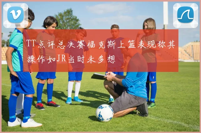 TT点评总决赛福克斯上篮表现称其操作如JR当时未多想
