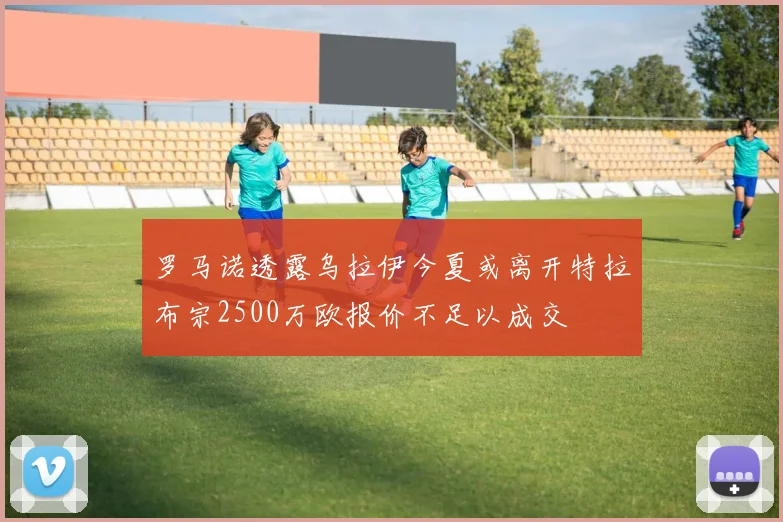 罗马诺透露乌拉伊今夏或离开特拉布宗2500万欧报价不足以成交