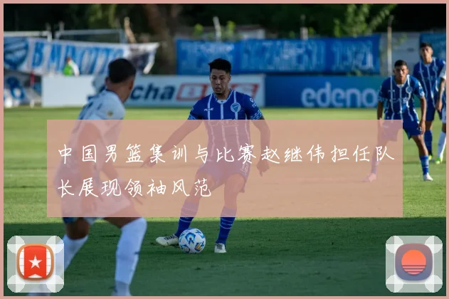 中国男篮集训与比赛赵继伟担任队长展现领袖风范