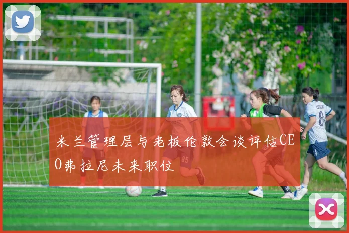 米兰管理层与老板伦敦会谈评估CEO弗拉尼未来职位